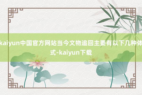 kaiyun中国官方网站当今文物追回主要有以下几种体式-kaiyun下载