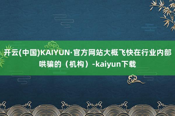 开云(中国)KAIYUN·官方网站大概飞快在行业内部哄骗的（机构）-kaiyun下载
