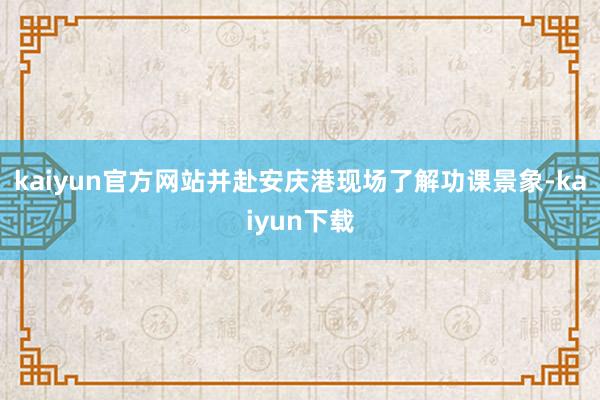 kaiyun官方网站并赴安庆港现场了解功课景象-kaiyun下载
