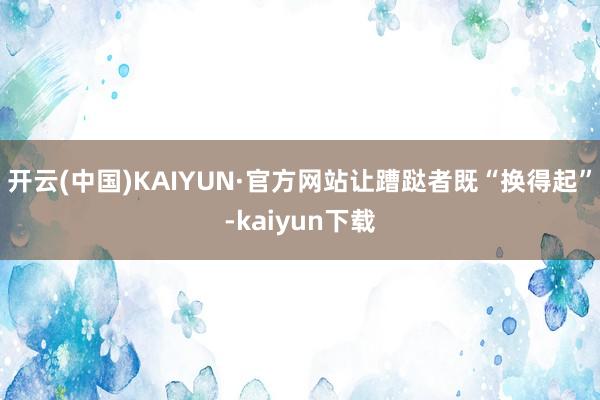 开云(中国)KAIYUN·官方网站让蹧跶者既“换得起”-kaiyun下载
