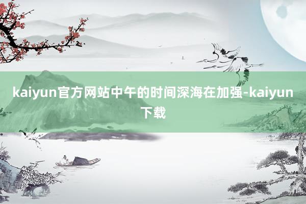 kaiyun官方网站中午的时间深海在加强-kaiyun下载