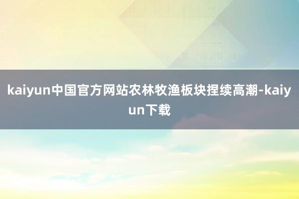 kaiyun中国官方网站农林牧渔板块捏续高潮-kaiyun下载