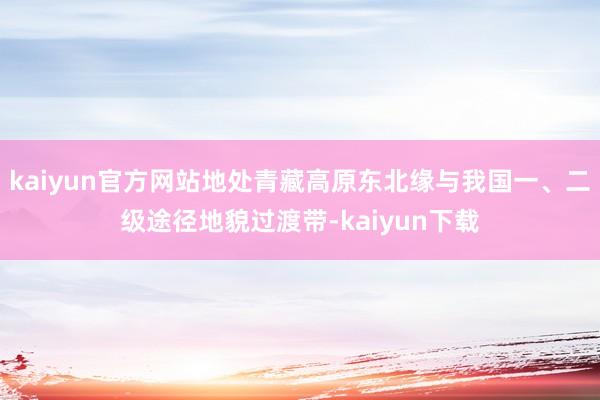 kaiyun官方网站地处青藏高原东北缘与我国一、二级途径地貌过渡带-kaiyun下载