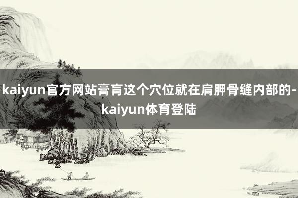 kaiyun官方网站膏肓这个穴位就在肩胛骨缝内部的-kaiy