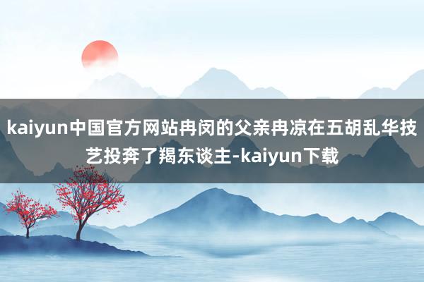kaiyun中国官方网站冉闵的父亲冉凉在五胡乱华技艺投奔了羯东谈主-kaiyun下载