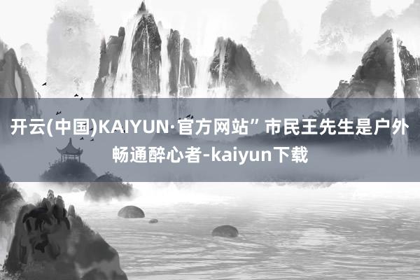 开云(中国)KAIYUN·官方网站”市民王先生是户外畅通醉心者-kaiyun下载