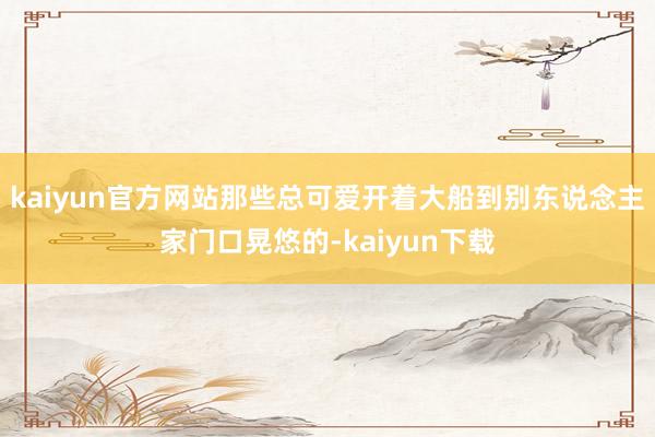 kaiyun官方网站那些总可爱开着大船到别东说念主家门口晃悠的-kaiyun下载