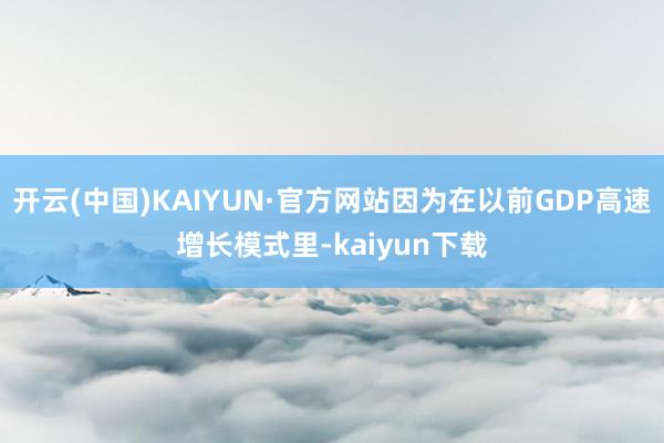 开云(中国)KAIYUN·官方网站因为在以前GDP高速增长模式里-kaiyun下载