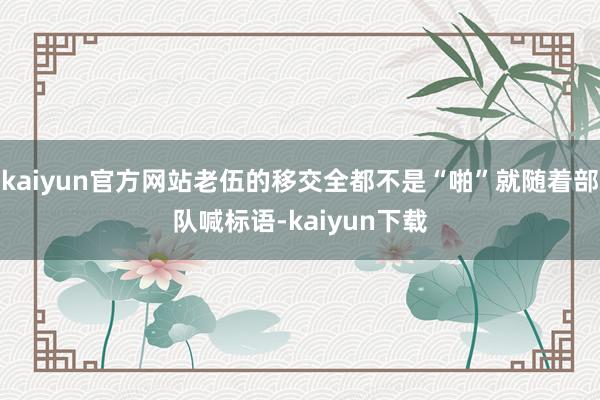 kaiyun官方网站老伍的移交全都不是“啪”就随着部队喊标语-kaiyun下载