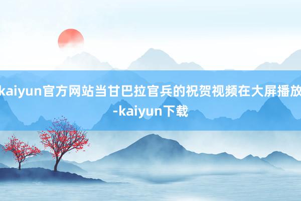 kaiyun官方网站当甘巴拉官兵的祝贺视频在大屏播放-kaiyun下载