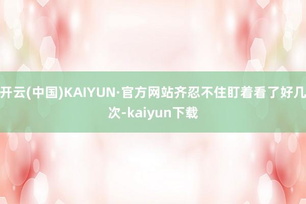 开云(中国)KAIYUN·官方网站齐忍不住盯着看了好几次-kaiyun下载