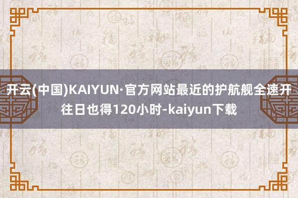 开云(中国)KAIYUN·官方网站最近的护航舰全速开往日也得120小时-kaiyun下载