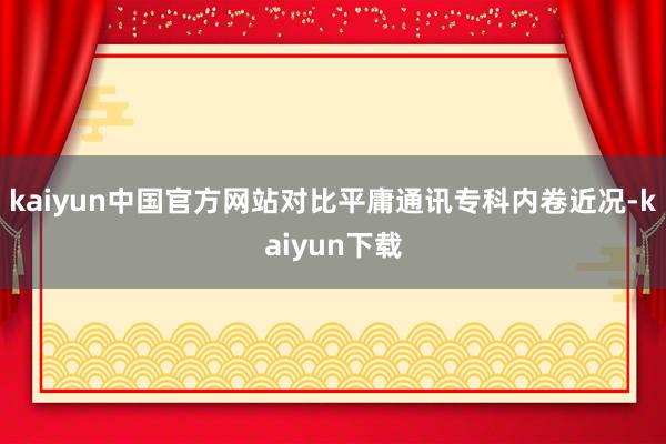 kaiyun中国官方网站对比平庸通讯专科内卷近况-kaiyun下载