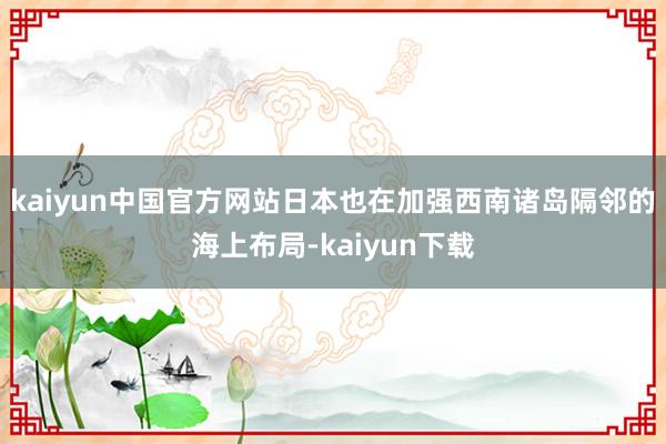 kaiyun中国官方网站日本也在加强西南诸岛隔邻的海上布局-kaiyun下载