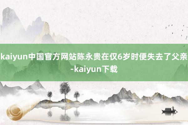 kaiyun中国官方网站陈永贵在仅6岁时便失去了父亲-kaiyun下载