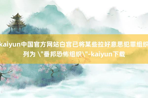 kaiyun中国官方网站白宫已将某些拉好意思犯罪组织列为 