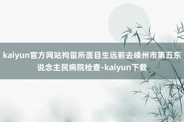 kaiyun官方网站拘留所医目生远前去嵊州市第五东说念主民病院检查-kaiyun下载