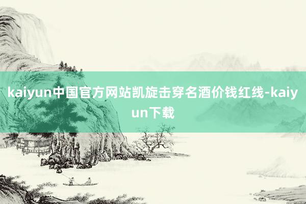 kaiyun中国官方网站凯旋击穿名酒价钱红线-kaiyun下载