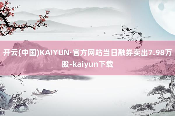 开云(中国)KAIYUN·官方网站当日融券卖出7.98万股-kaiyun下载
