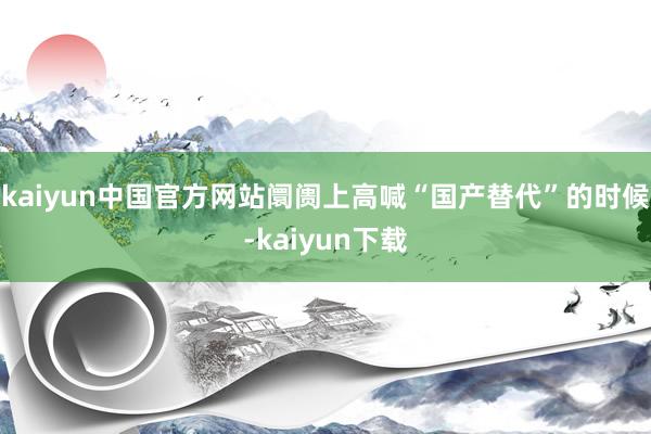 kaiyun中国官方网站阛阓上高喊“国产替代”的时候-kaiyun下载
