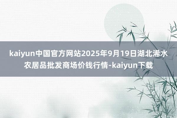 kaiyun中国官方网站2025年9月19日湖北浠水农居品批发商场价钱行情-kaiyun下载