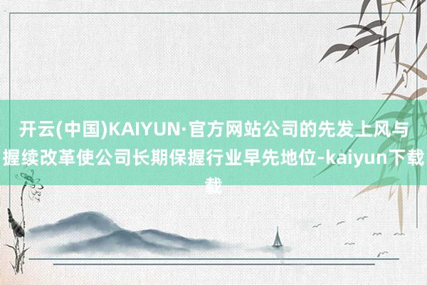 开云(中国)KAIYUN·官方网站公司的先发上风与握续改革使公司长期保握行业早先地位-kaiyun下载