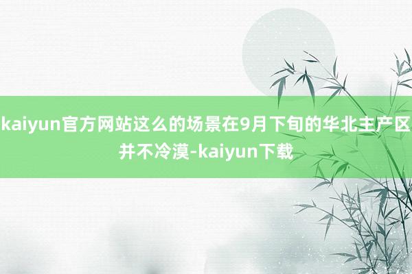 kaiyun官方网站这么的场景在9月下旬的华北主产区并不冷漠-kaiyun下载