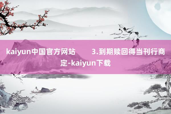 kaiyun中国官方网站        3.到期赎回得当刊行商定-kaiyun下载