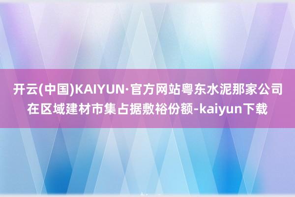 开云(中国)KAIYUN·官方网站粤东水泥那家公司在区域建材市集占据敷裕份额-kaiyun下载