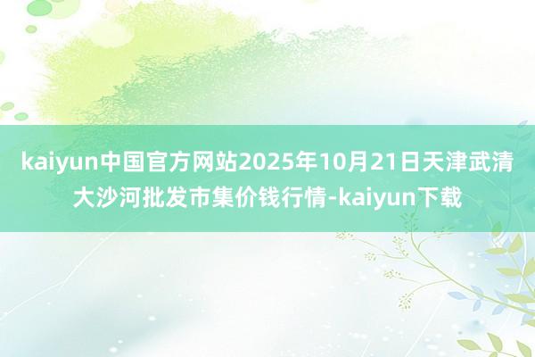 kaiyun中国官方网站2025年10月21日天津武清大沙河批发市集价钱行情-kaiyun下载