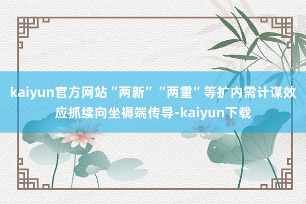 kaiyun官方网站“两新”“两重”等扩内需计谋效应抓续向坐褥端传导-kaiyun下载