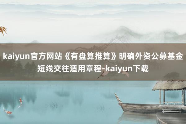 kaiyun官方网站《有盘算推算》明确外资公募基金短线交往适用章程-kaiyun下载