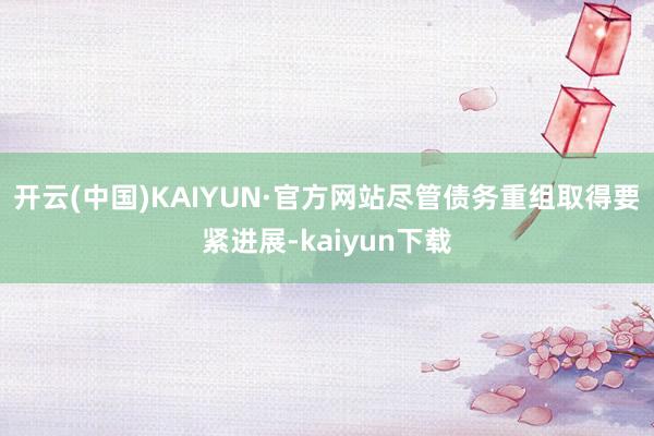 开云(中国)KAIYUN·官方网站尽管债务重组取得要紧进展-kaiyun下载
