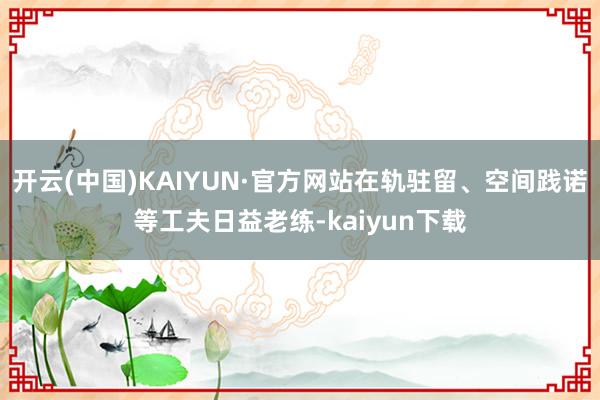 开云(中国)KAIYUN·官方网站在轨驻留、空间践诺等工夫日益老练-kaiyun下载