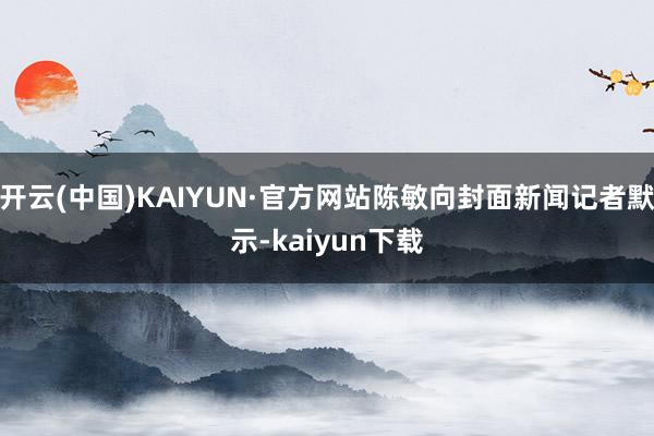 开云(中国)KAIYUN·官方网站陈敏向封面新闻记者默示-kaiyun下载