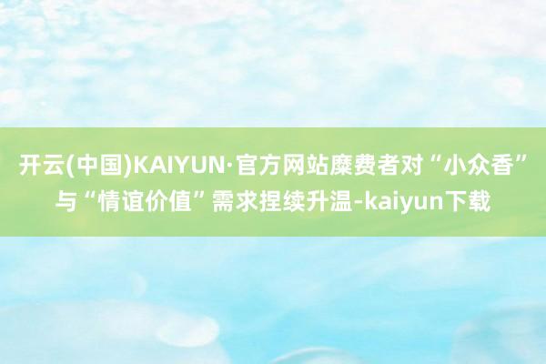 开云(中国)KAIYUN·官方网站糜费者对“小众香”与“情谊价值”需求捏续升温-kaiyun下载
