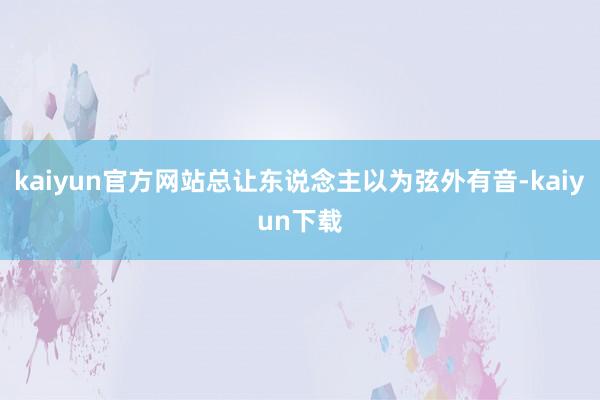 kaiyun官方网站总让东说念主以为弦外有音-kaiyun下载