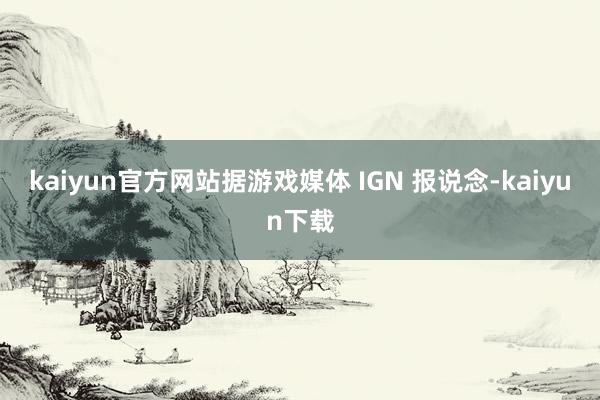 kaiyun官方网站　　据游戏媒体 IGN 报说念-kaiyun下载