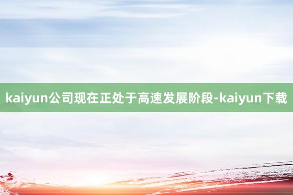 kaiyun公司现在正处于高速发展阶段-kaiyun下载