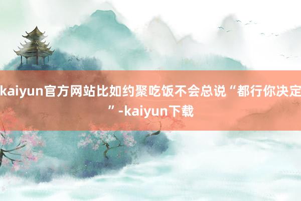 kaiyun官方网站比如约聚吃饭不会总说“都行你决定”-kaiyun下载